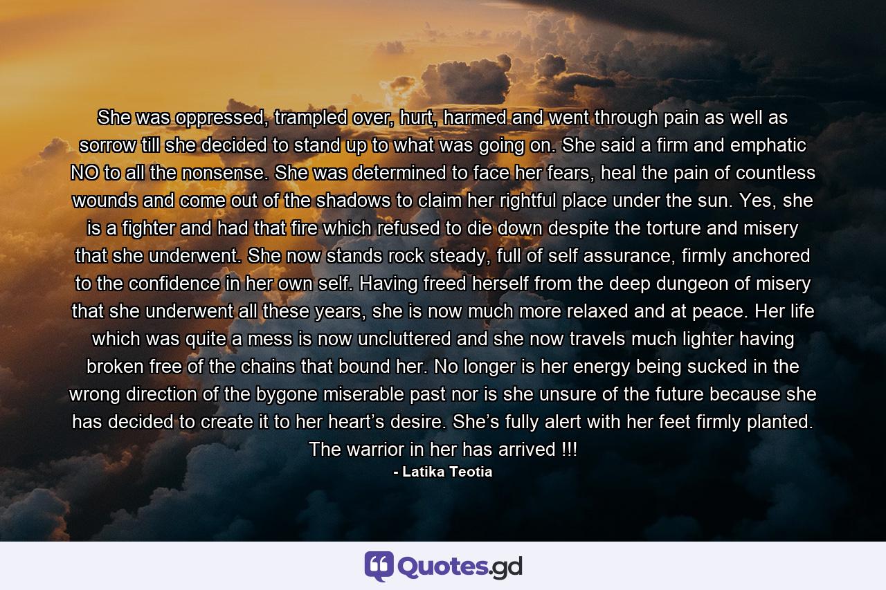 She was oppressed, trampled over, hurt, harmed and went through pain as well as sorrow till she decided to stand up to what was going on. She said a firm and emphatic NO to all the nonsense. She was determined to face her fears, heal the pain of countless wounds and come out of the shadows to claim her rightful place under the sun. Yes, she is a fighter and had that fire which refused to die down despite the torture and misery that she underwent. She now stands rock steady, full of self assurance, firmly anchored to the confidence in her own self. Having freed herself from the deep dungeon of misery that she underwent all these years, she is now much more relaxed and at peace. Her life which was quite a mess is now uncluttered and she now travels much lighter having broken free of the chains that bound her. No longer is her energy being sucked in the wrong direction of the bygone miserable past nor is she unsure of the future because she has decided to create it to her heart’s desire. She’s fully alert with her feet firmly planted. The warrior in her has arrived !!! - Quote by Latika Teotia