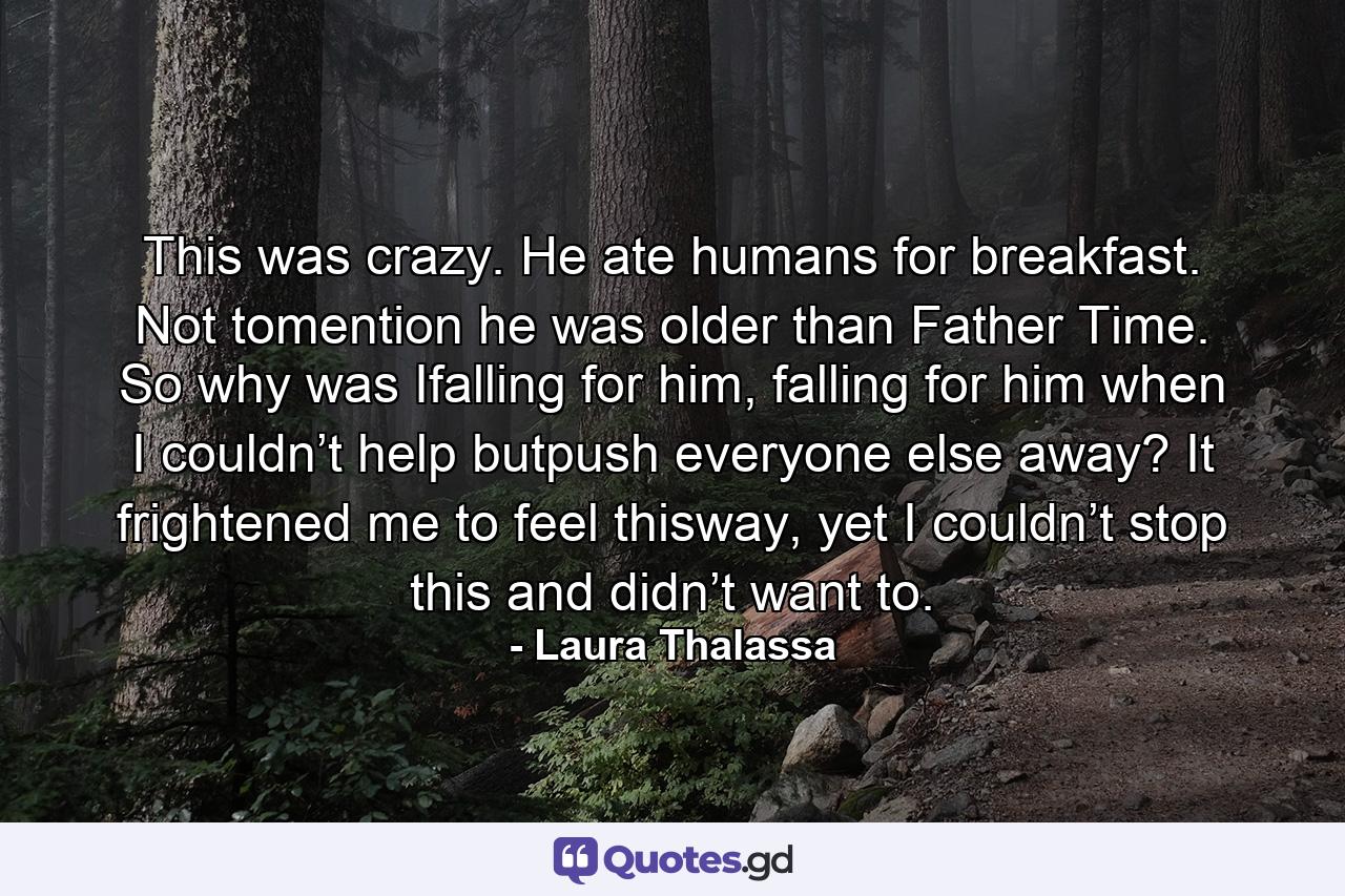 This was crazy. He ate humans for breakfast. Not tomention he was older than Father Time. So why was Ifalling for him, falling for him when I couldn’t help butpush everyone else away? It frightened me to feel thisway, yet I couldn’t stop this and didn’t want to. - Quote by Laura Thalassa