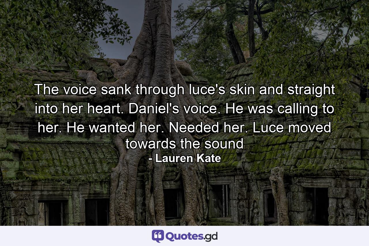 The voice sank through luce's skin and straight into her heart. Daniel's voice. He was calling to her. He wanted her. Needed her. Luce moved towards the sound - Quote by Lauren Kate