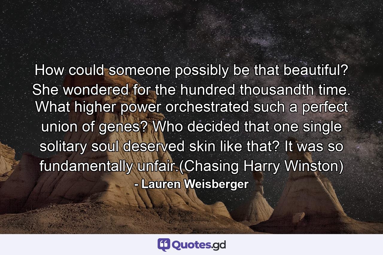 How could someone possibly be that beautiful? She wondered for the hundred thousandth time. What higher power orchestrated such a perfect union of genes? Who decided that one single solitary soul deserved skin like that? It was so fundamentally unfair.(Chasing Harry Winston) - Quote by Lauren Weisberger