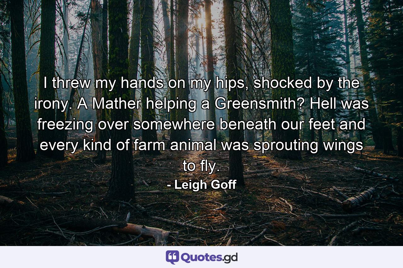 I threw my hands on my hips, shocked by the irony. A Mather helping a Greensmith? Hell was freezing over somewhere beneath our feet and every kind of farm animal was sprouting wings to fly. - Quote by Leigh Goff