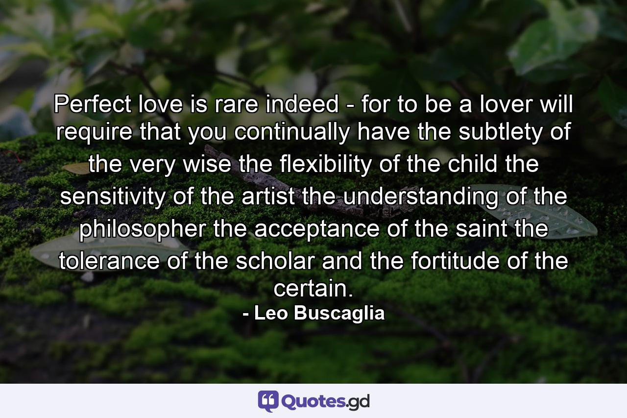 Perfect love is rare indeed - for to be a lover will require that you continually have the subtlety of the very wise  the flexibility of the child  the sensitivity of the artist  the understanding of the philosopher  the acceptance of the saint  the tolerance of the scholar and the fortitude of the certain. - Quote by Leo Buscaglia