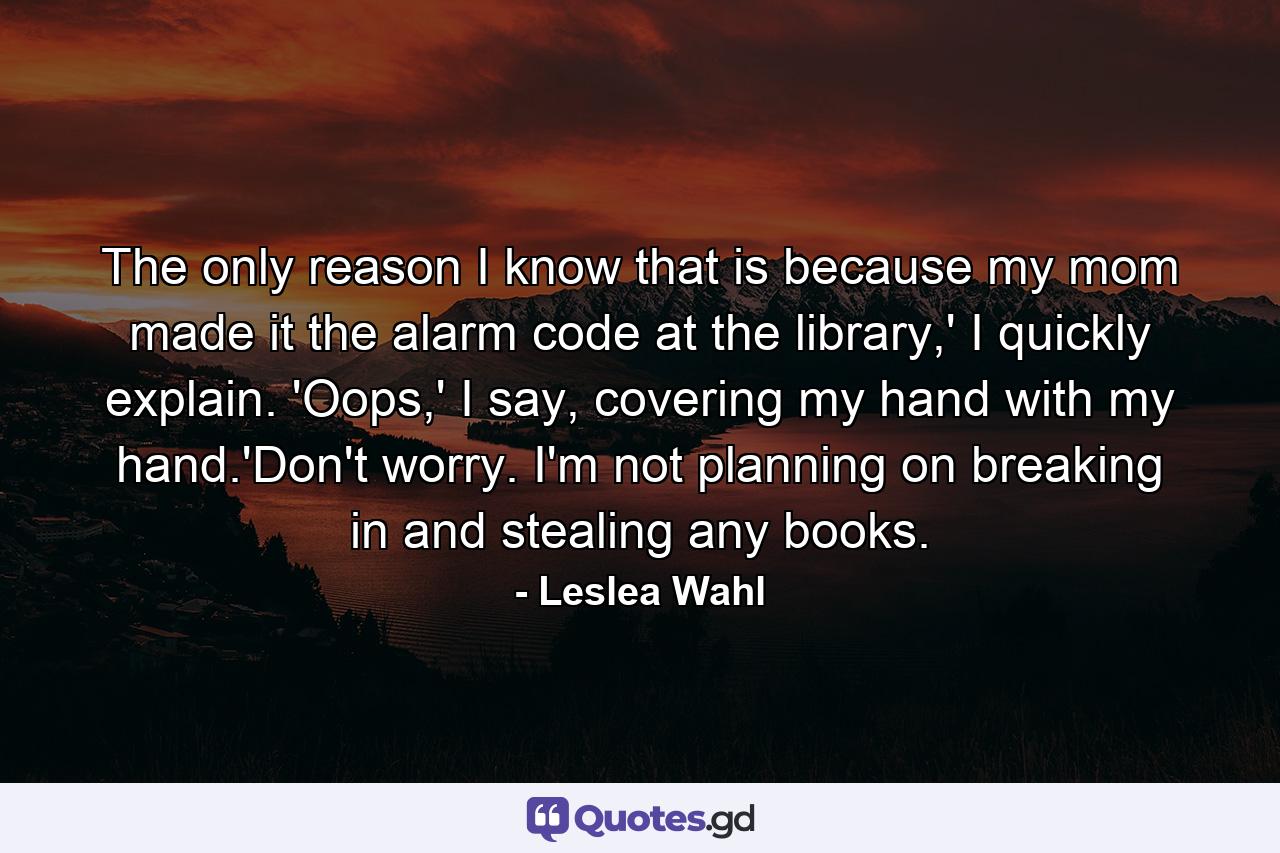 The only reason I know that is because my mom made it the alarm code at the library,' I quickly explain. 'Oops,' I say, covering my hand with my hand.'Don't worry. I'm not planning on breaking in and stealing any books. - Quote by Leslea Wahl