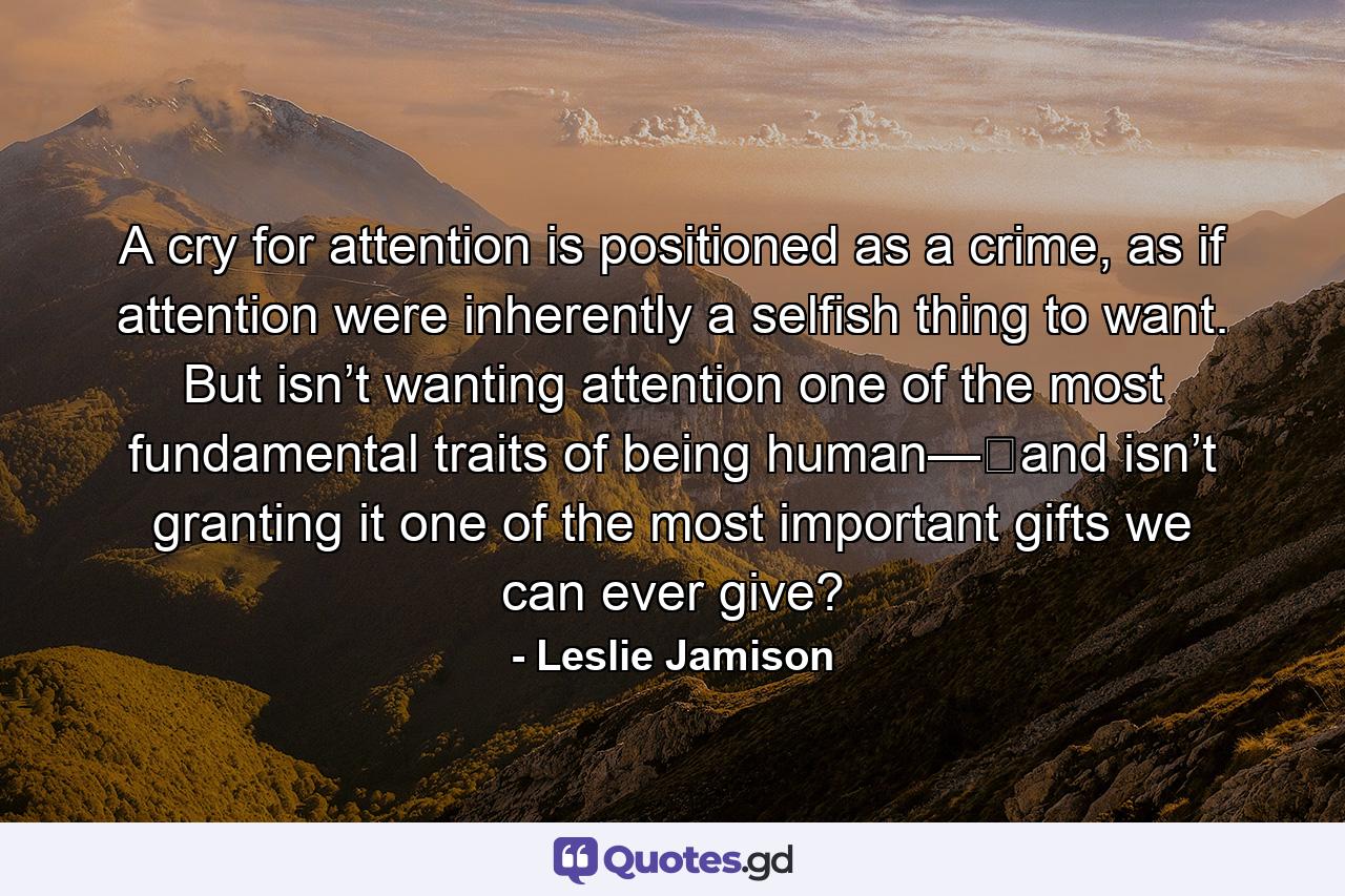 A cry for attention is positioned as a crime, as if attention were inherently a selfish thing to want. But isn’t wanting attention one of the most fundamental traits of being human—​and isn’t granting it one of the most important gifts we can ever give? - Quote by Leslie Jamison