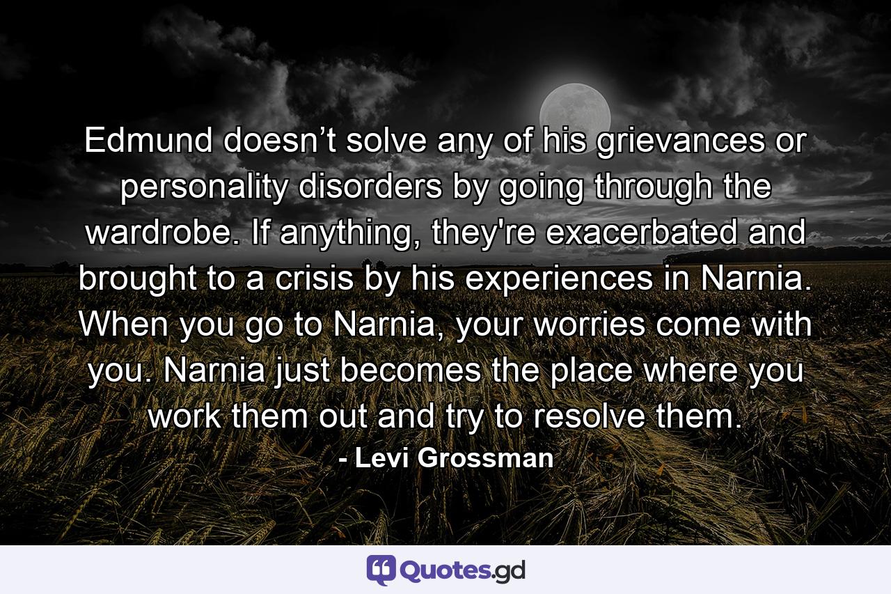 Edmund doesn’t solve any of his grievances or personality disorders by going through the wardrobe. If anything, they're exacerbated and brought to a crisis by his experiences in Narnia. When you go to Narnia, your worries come with you. Narnia just becomes the place where you work them out and try to resolve them. - Quote by Levi Grossman