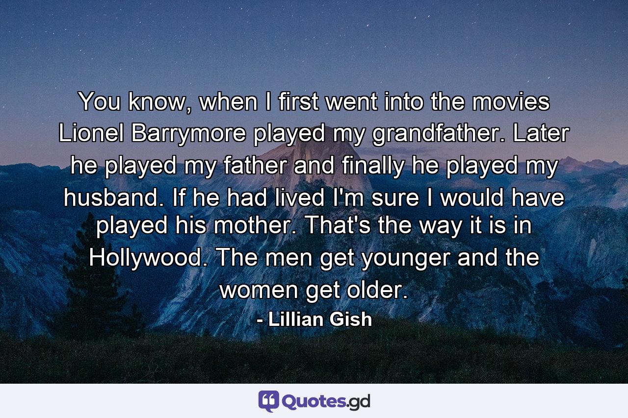 You know, when I first went into the movies Lionel Barrymore played my grandfather. Later he played my father and finally he played my husband. If he had lived I'm sure I would have played his mother. That's the way it is in Hollywood. The men get younger and the women get older. - Quote by Lillian Gish