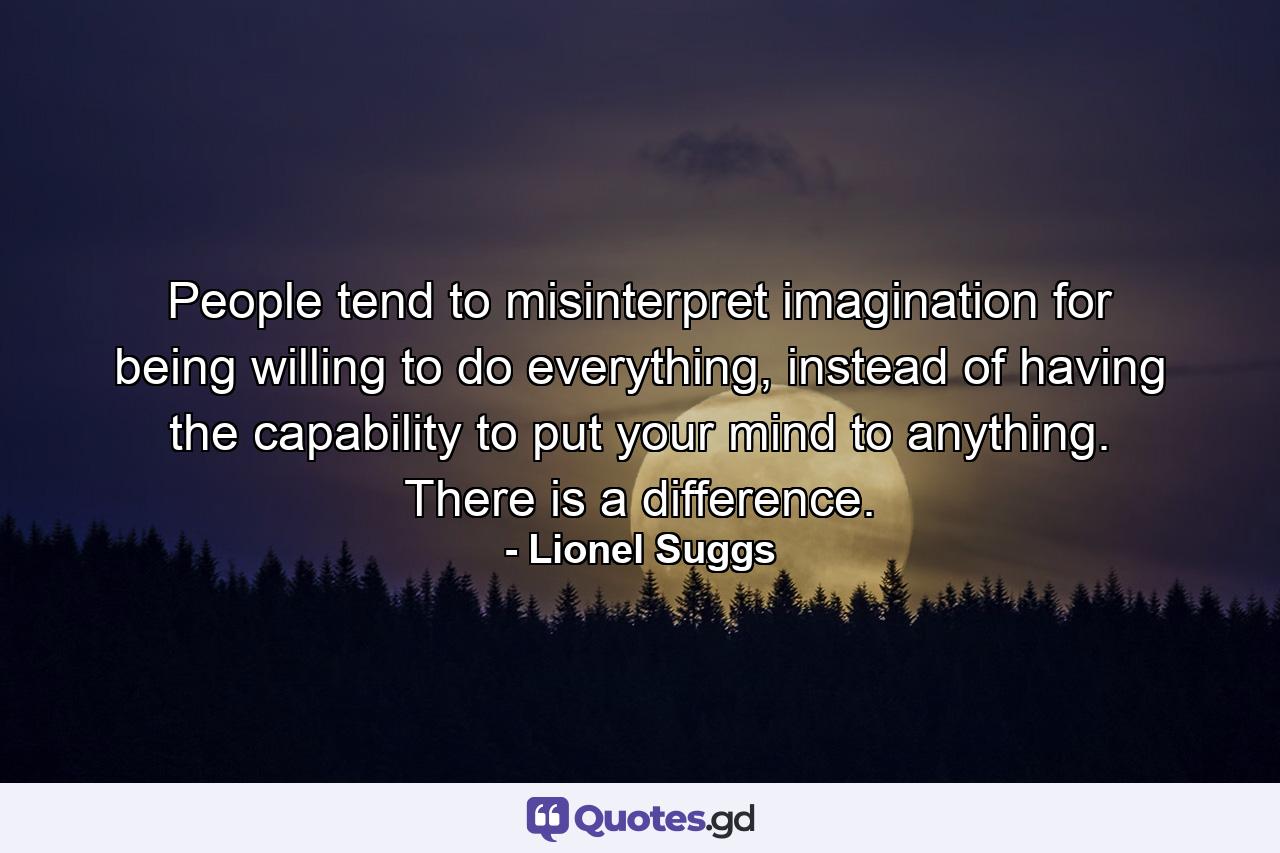 People tend to misinterpret imagination for being willing to do everything, instead of having the capability to put your mind to anything. There is a difference. - Quote by Lionel Suggs