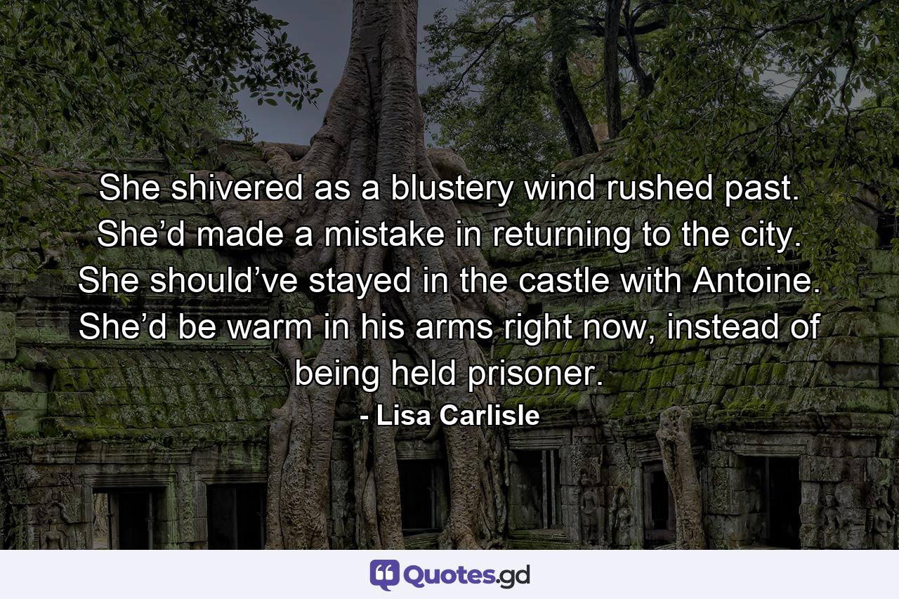 She shivered as a blustery wind rushed past. She’d made a mistake in returning to the city. She should’ve stayed in the castle with Antoine. She’d be warm in his arms right now, instead of being held prisoner. - Quote by Lisa Carlisle