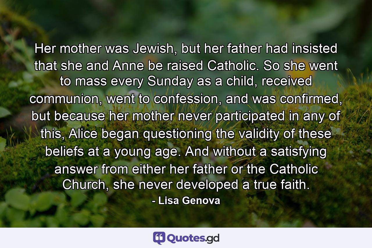 Her mother was Jewish, but her father had insisted that she and Anne be raised Catholic. So she went to mass every Sunday as a child, received communion, went to confession, and was confirmed, but because her mother never participated in any of this, Alice began questioning the validity of these beliefs at a young age. And without a satisfying answer from either her father or the Catholic Church, she never developed a true faith. - Quote by Lisa Genova