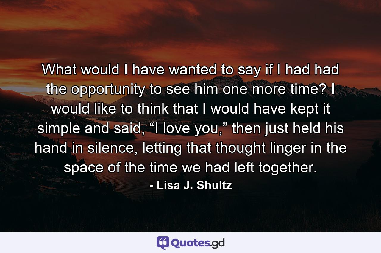 What would I have wanted to say if I had had the opportunity to see him one more time? I would like to think that I would have kept it simple and said, “I love you,” then just held his hand in silence, letting that thought linger in the space of the time we had left together. - Quote by Lisa J. Shultz