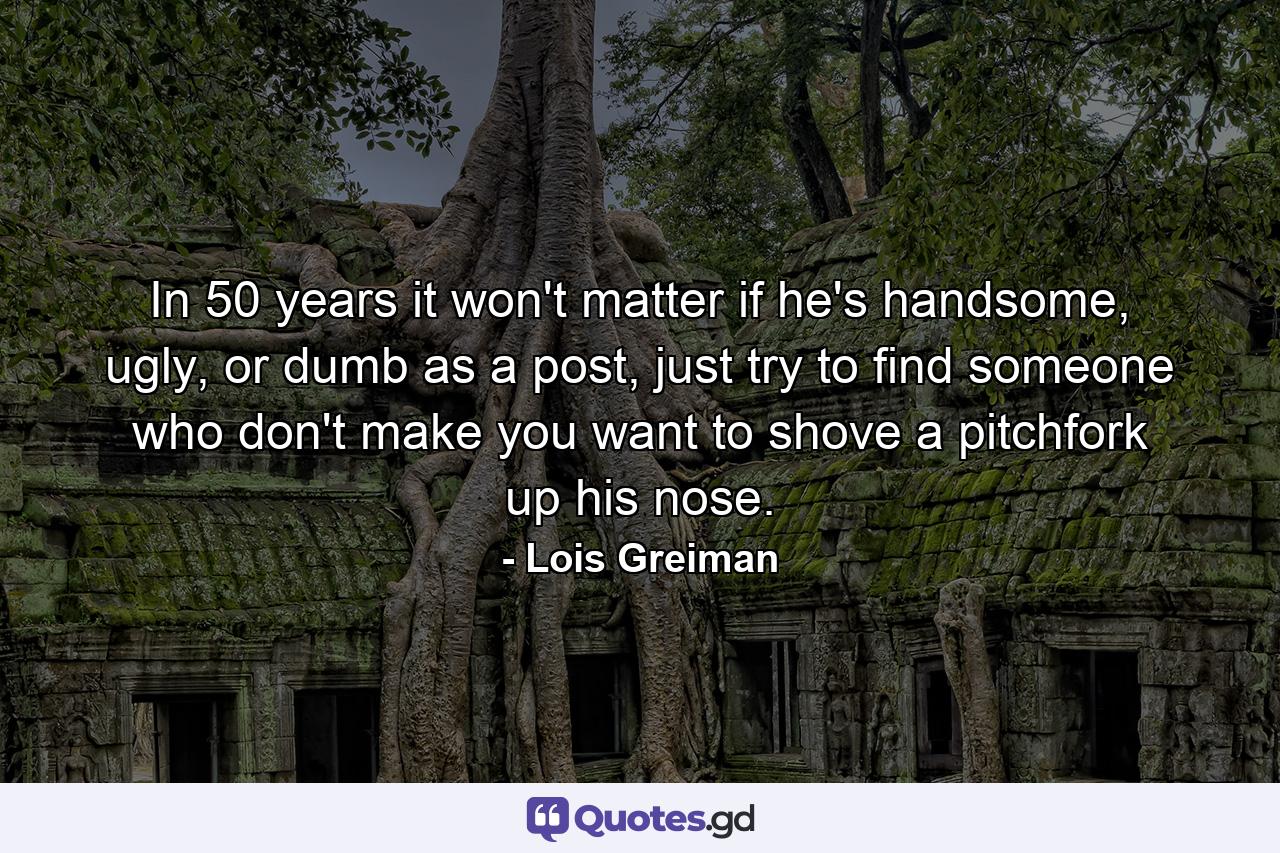 In 50 years it won't matter if he's handsome, ugly, or dumb as a post, just try to find someone who don't make you want to shove a pitchfork up his nose. - Quote by Lois Greiman