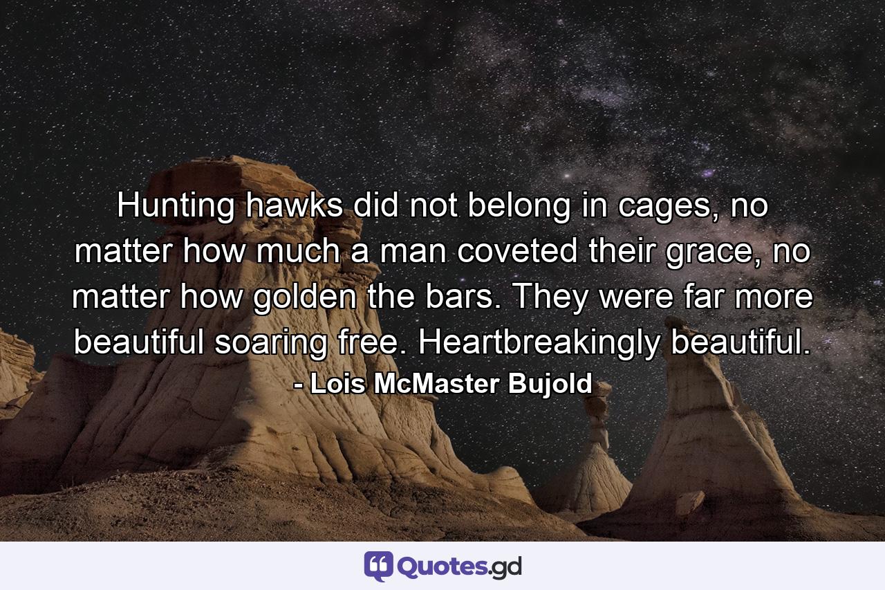 Hunting hawks did not belong in cages, no matter how much a man coveted their grace, no matter how golden the bars. They were far more beautiful soaring free. Heartbreakingly beautiful. - Quote by Lois McMaster Bujold