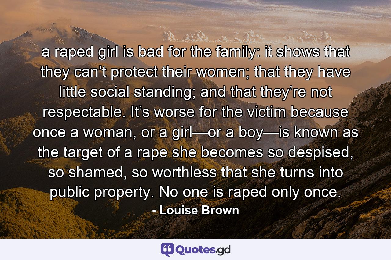 a raped girl is bad for the family: it shows that they can’t protect their women; that they have little social standing; and that they’re not respectable. It’s worse for the victim because once a woman, or a girl—or a boy—is known as the target of a rape she becomes so despised, so shamed, so worthless that she turns into public property. No one is raped only once. - Quote by Louise Brown