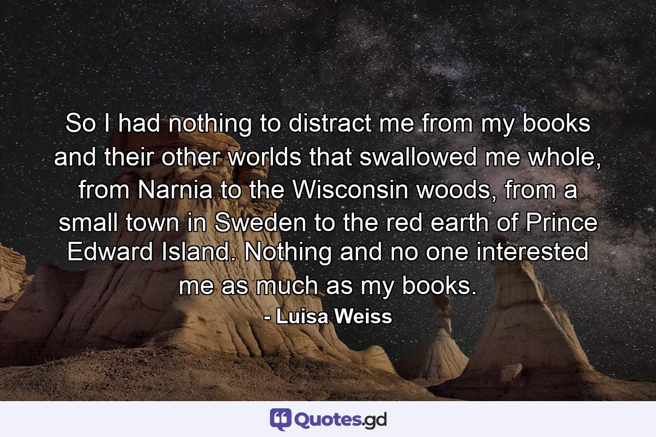 So I had nothing to distract me from my books and their other worlds that swallowed me whole, from Narnia to the Wisconsin woods, from a small town in Sweden to the red earth of Prince Edward Island. Nothing and no one interested me as much as my books. - Quote by Luisa Weiss