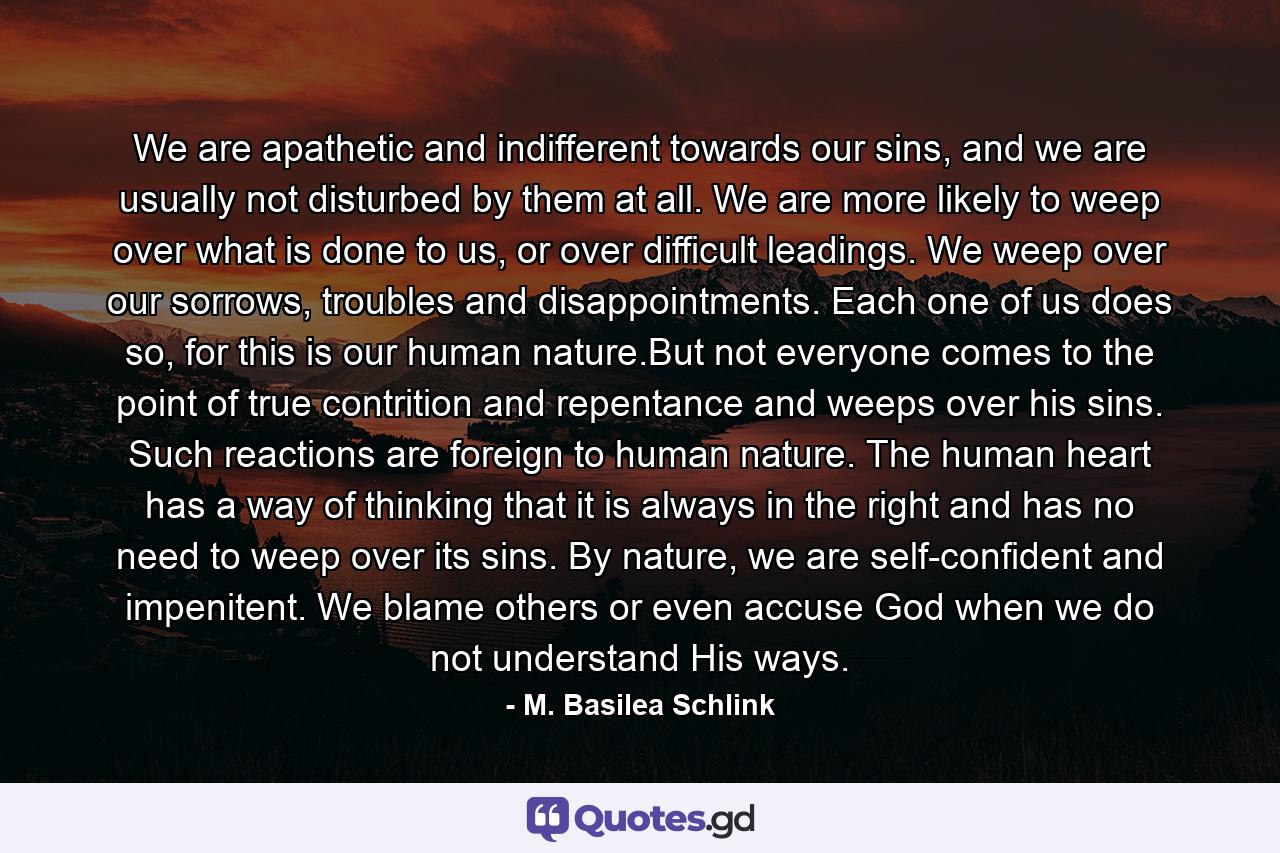 We are apathetic and indifferent towards our sins, and we are usually not disturbed by them at all. We are more likely to weep over what is done to us, or over difficult leadings. We weep over our sorrows, troubles and disappointments. Each one of us does so, for this is our human nature.But not everyone comes to the point of true contrition and repentance and weeps over his sins. Such reactions are foreign to human nature. The human heart has a way of thinking that it is always in the right and has no need to weep over its sins. By nature, we are self-confident and impenitent. We blame others or even accuse God when we do not understand His ways. - Quote by M. Basilea Schlink