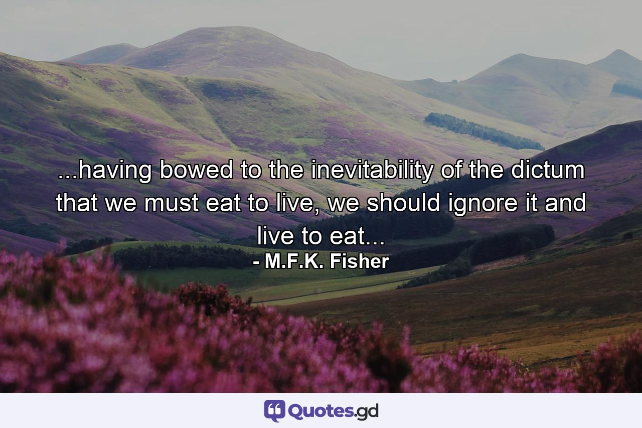 ...having bowed to the inevitability of the dictum that we must eat to live, we should ignore it and live to eat... - Quote by M.F.K. Fisher