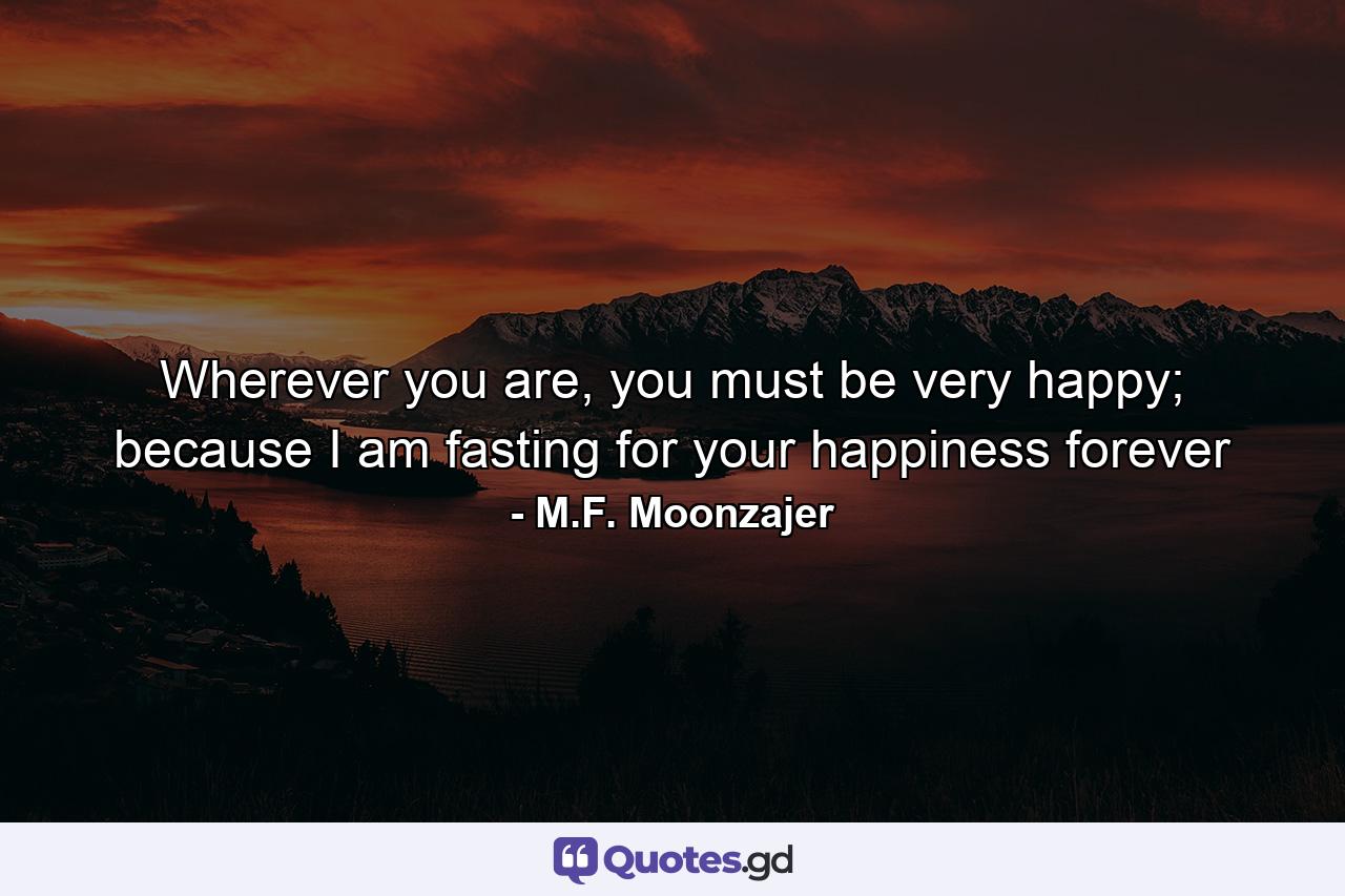 Wherever you are, you must be very happy; because I am fasting for your happiness forever - Quote by M.F. Moonzajer