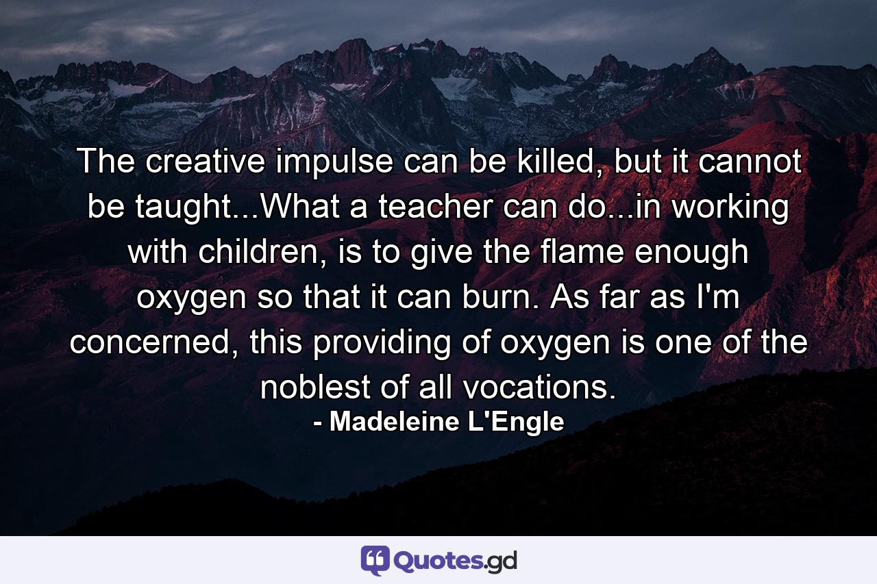 The creative impulse can be killed, but it cannot be taught...What a teacher can do...in working with children, is to give the flame enough oxygen so that it can burn. As far as I'm concerned, this providing of oxygen is one of the noblest of all vocations. - Quote by Madeleine L'Engle