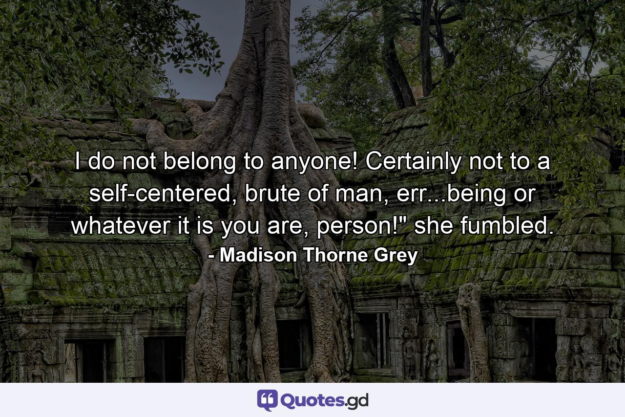 I do not belong to anyone! Certainly not to a self-centered, brute of man, err...being or whatever it is you are, person!