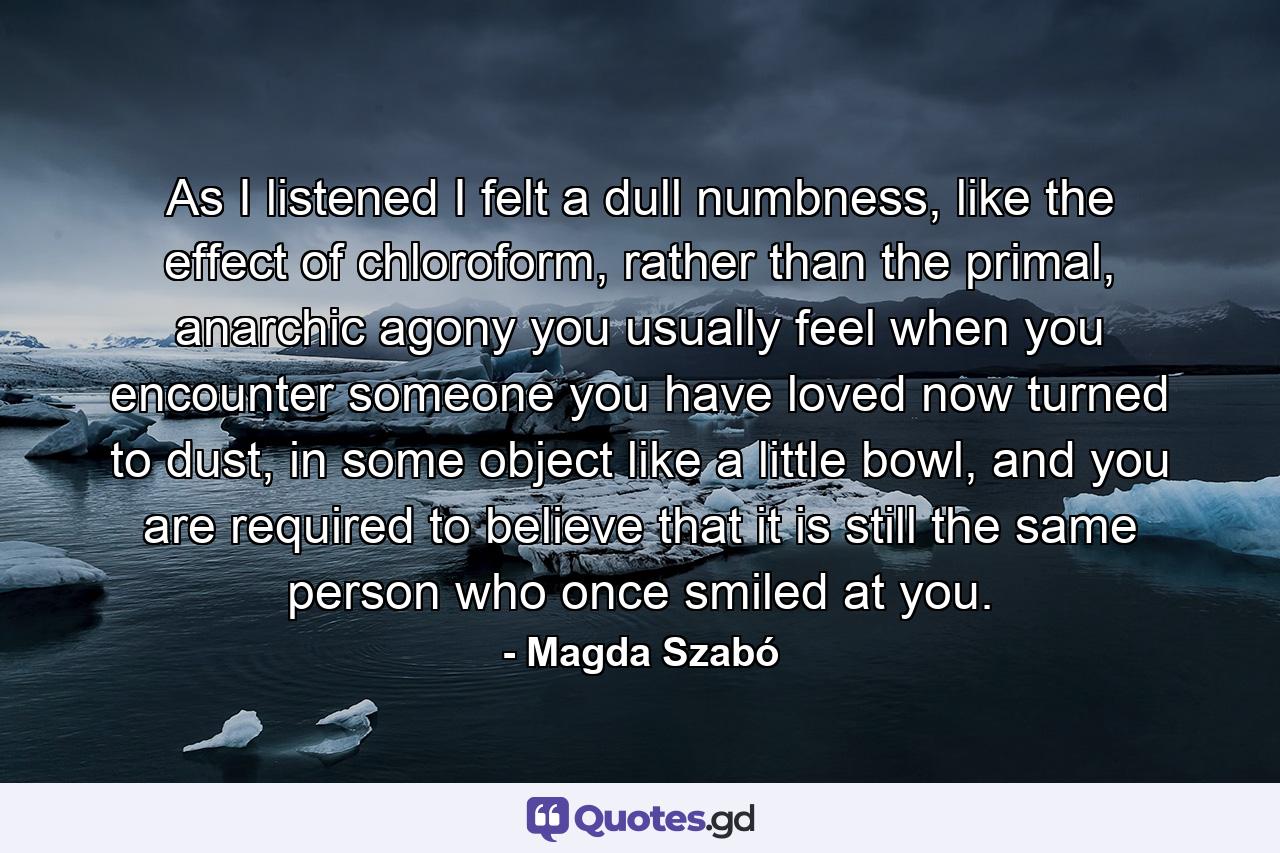 As I listened I felt a dull numbness, like the effect of chloroform, rather than the primal, anarchic agony you usually feel when you encounter someone you have loved now turned to dust, in some object like a little bowl, and you are required to believe that it is still the same person who once smiled at you. - Quote by Magda Szabó