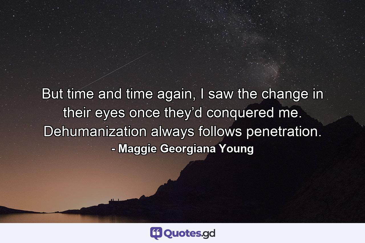 But time and time again, I saw the change in their eyes once they’d conquered me. Dehumanization always follows penetration. - Quote by Maggie Georgiana Young