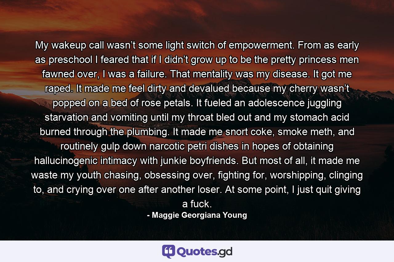 My wakeup call wasn’t some light switch of empowerment. From as early as preschool I feared that if I didn’t grow up to be the pretty princess men fawned over, I was a failure. That mentality was my disease. It got me raped. It made me feel dirty and devalued because my cherry wasn’t popped on a bed of rose petals. It fueled an adolescence juggling starvation and vomiting until my throat bled out and my stomach acid burned through the plumbing. It made me snort coke, smoke meth, and routinely gulp down narcotic petri dishes in hopes of obtaining hallucinogenic intimacy with junkie boyfriends. But most of all, it made me waste my youth chasing, obsessing over, fighting for, worshipping, clinging to, and crying over one after another loser. At some point, I just quit giving a fuck. - Quote by Maggie Georgiana Young