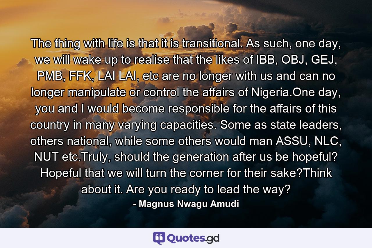 The thing with life is that it is transitional. As such, one day, we will wake up to realise that the likes of IBB, OBJ, GEJ, PMB, FFK, LAI LAI, etc are no longer with us and can no longer manipulate or control the affairs of Nigeria.One day, you and I would become responsible for the affairs of this country in many varying capacities. Some as state leaders, others national, while some others would man ASSU, NLC, NUT etc.Truly, should the generation after us be hopeful? Hopeful that we will turn the corner for their sake?Think about it. Are you ready to lead the way? - Quote by Magnus Nwagu Amudi