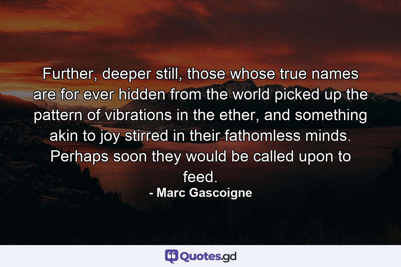 Further, deeper still, those whose true names are for ever hidden from the world picked up the pattern of vibrations in the ether, and something akin to joy stirred in their fathomless minds. Perhaps soon they would be called upon to feed. - Quote by Marc Gascoigne