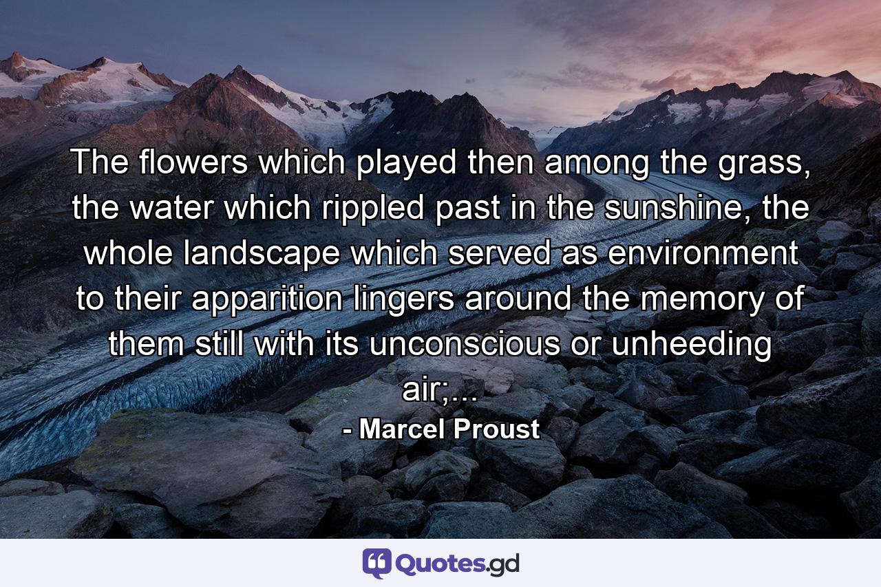 The flowers which played then among the grass, the water which rippled past in the sunshine, the whole landscape which served as environment to their apparition lingers around the memory of them still with its unconscious or unheeding air;... - Quote by Marcel Proust