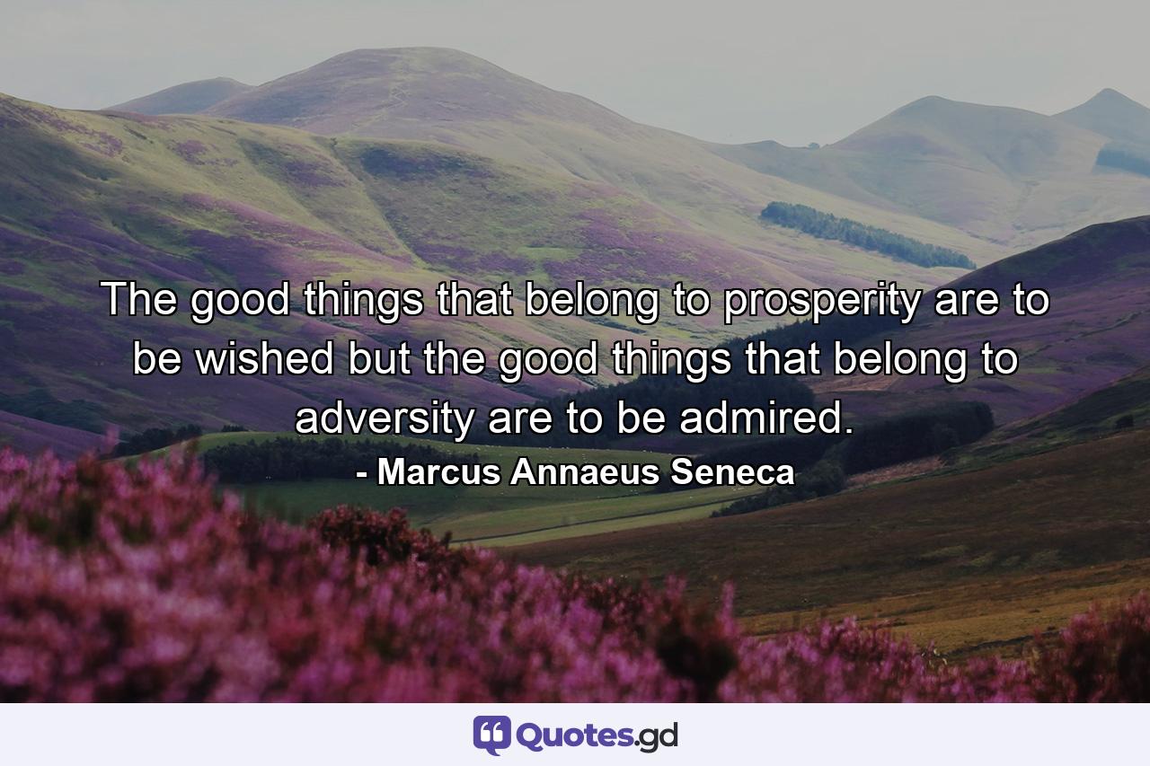 The good things that belong to prosperity are to be wished  but the good things that belong to adversity are to be admired. - Quote by Marcus Annaeus Seneca