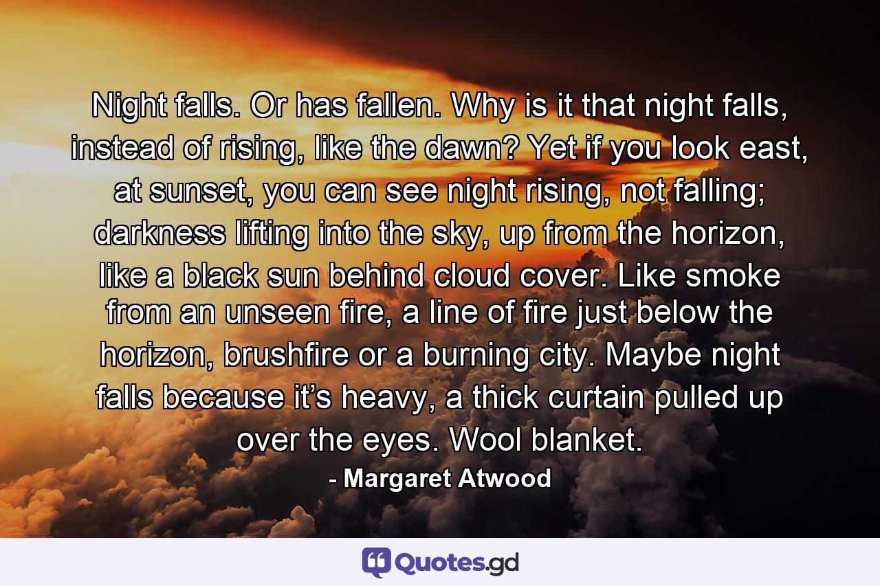 Night falls. Or has fallen. Why is it that night falls, instead of rising, like the dawn? Yet if you look east, at sunset, you can see night rising, not falling; darkness lifting into the sky, up from the horizon, like a black sun behind cloud cover. Like smoke from an unseen fire, a line of fire just below the horizon, brushfire or a burning city. Maybe night falls because it’s heavy, a thick curtain pulled up over the eyes. Wool blanket. - Quote by Margaret Atwood