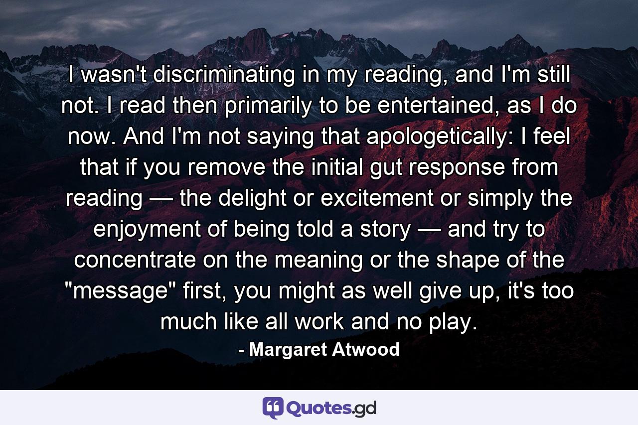 I wasn't discriminating in my reading, and I'm still not. I read then primarily to be entertained, as I do now. And I'm not saying that apologetically: I feel that if you remove the initial gut response from reading — the delight or excitement or simply the enjoyment of being told a story — and try to concentrate on the meaning or the shape of the 