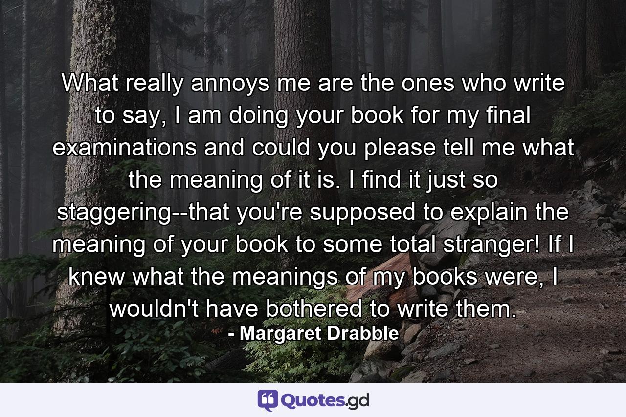 What really annoys me are the ones who write to say, I am doing your book for my final examinations and could you please tell me what the meaning of it is. I find it just so staggering--that you're supposed to explain the meaning of your book to some total stranger! If I knew what the meanings of my books were, I wouldn't have bothered to write them. - Quote by Margaret Drabble