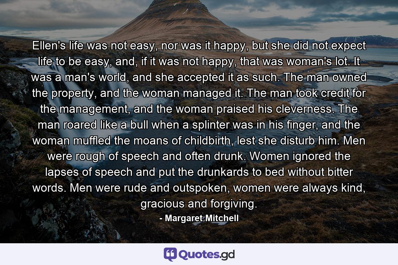 Ellen's life was not easy, nor was it happy, but she did not expect life to be easy, and, if it was not happy, that was woman's lot. It was a man's world, and she accepted it as such. The man owned the property, and the woman managed it. The man took credit for the management, and the woman praised his cleverness. The man roared like a bull when a splinter was in his finger, and the woman muffled the moans of childbirth, lest she disturb him. Men were rough of speech and often drunk. Women ignored the lapses of speech and put the drunkards to bed without bitter words. Men were rude and outspoken, women were always kind, gracious and forgiving. - Quote by Margaret Mitchell