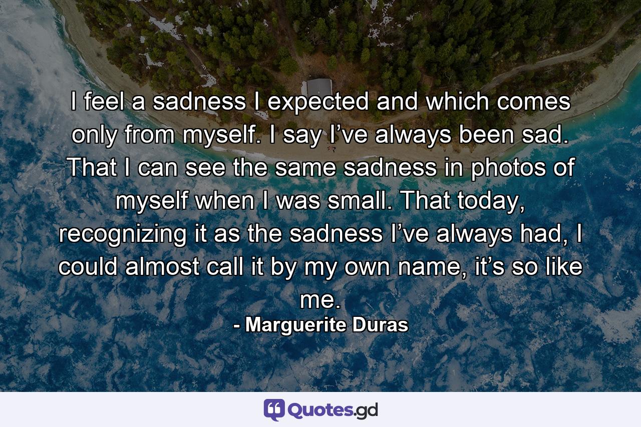 I feel a sadness I expected and which comes only from myself. I say I’ve always been sad. That I can see the same sadness in photos of myself when I was small. That today, recognizing it as the sadness I’ve always had, I could almost call it by my own name, it’s so like me. - Quote by Marguerite Duras