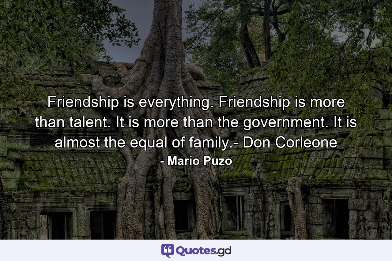 Friendship is everything. Friendship is more than talent. It is more than the government. It is almost the equal of family.- Don Corleone - Quote by Mario Puzo