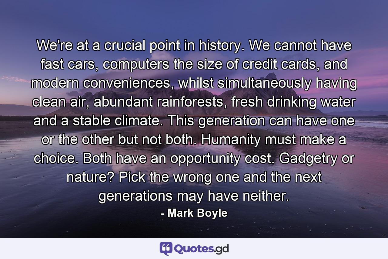 We're at a crucial point in history. We cannot have fast cars, computers the size of credit cards, and modern conveniences, whilst simultaneously having clean air, abundant rainforests, fresh drinking water and a stable climate. This generation can have one or the other but not both. Humanity must make a choice. Both have an opportunity cost. Gadgetry or nature? Pick the wrong one and the next generations may have neither. - Quote by Mark Boyle