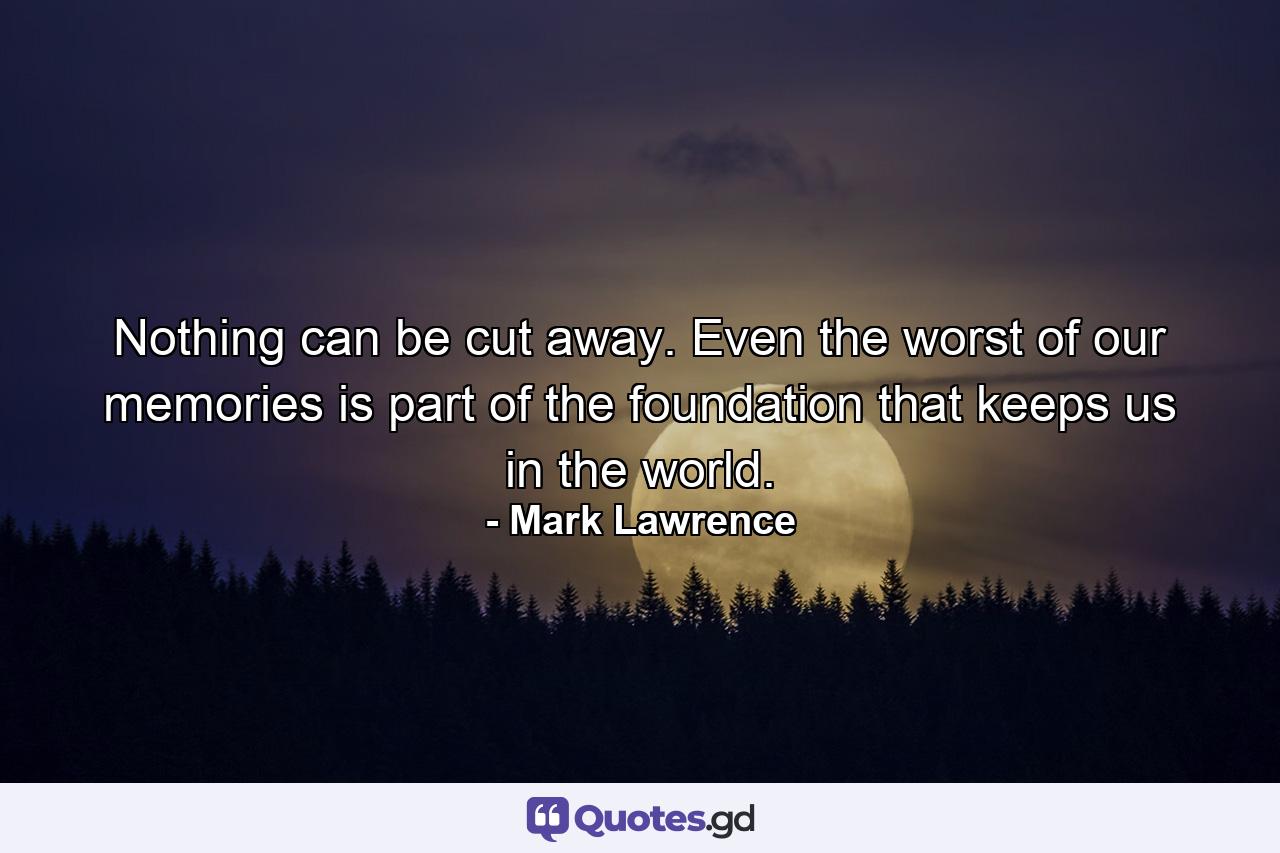 Nothing can be cut away. Even the worst of our memories is part of the foundation that keeps us in the world. - Quote by Mark Lawrence