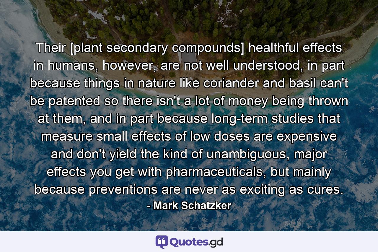 Their [plant secondary compounds] healthful effects in humans, however, are not well understood, in part because things in nature like coriander and basil can't be patented so there isn't a lot of money being thrown at them, and in part because long-term studies that measure small effects of low doses are expensive and don't yield the kind of unambiguous, major effects you get with pharmaceuticals, but mainly because preventions are never as exciting as cures. - Quote by Mark Schatzker