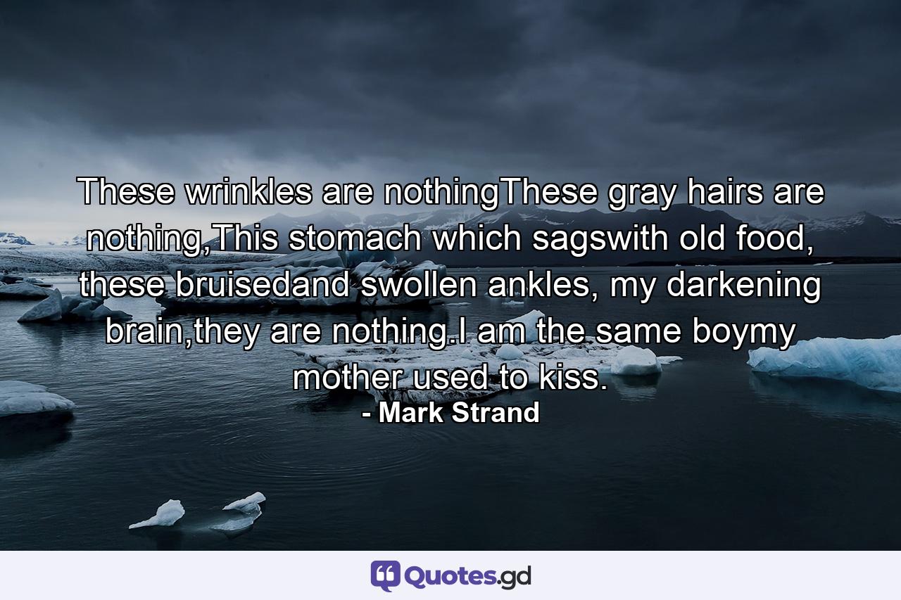 These wrinkles are nothingThese gray hairs are nothing,This stomach which sagswith old food, these bruisedand swollen ankles, my darkening brain,they are nothing.I am the same boymy mother used to kiss. - Quote by Mark Strand