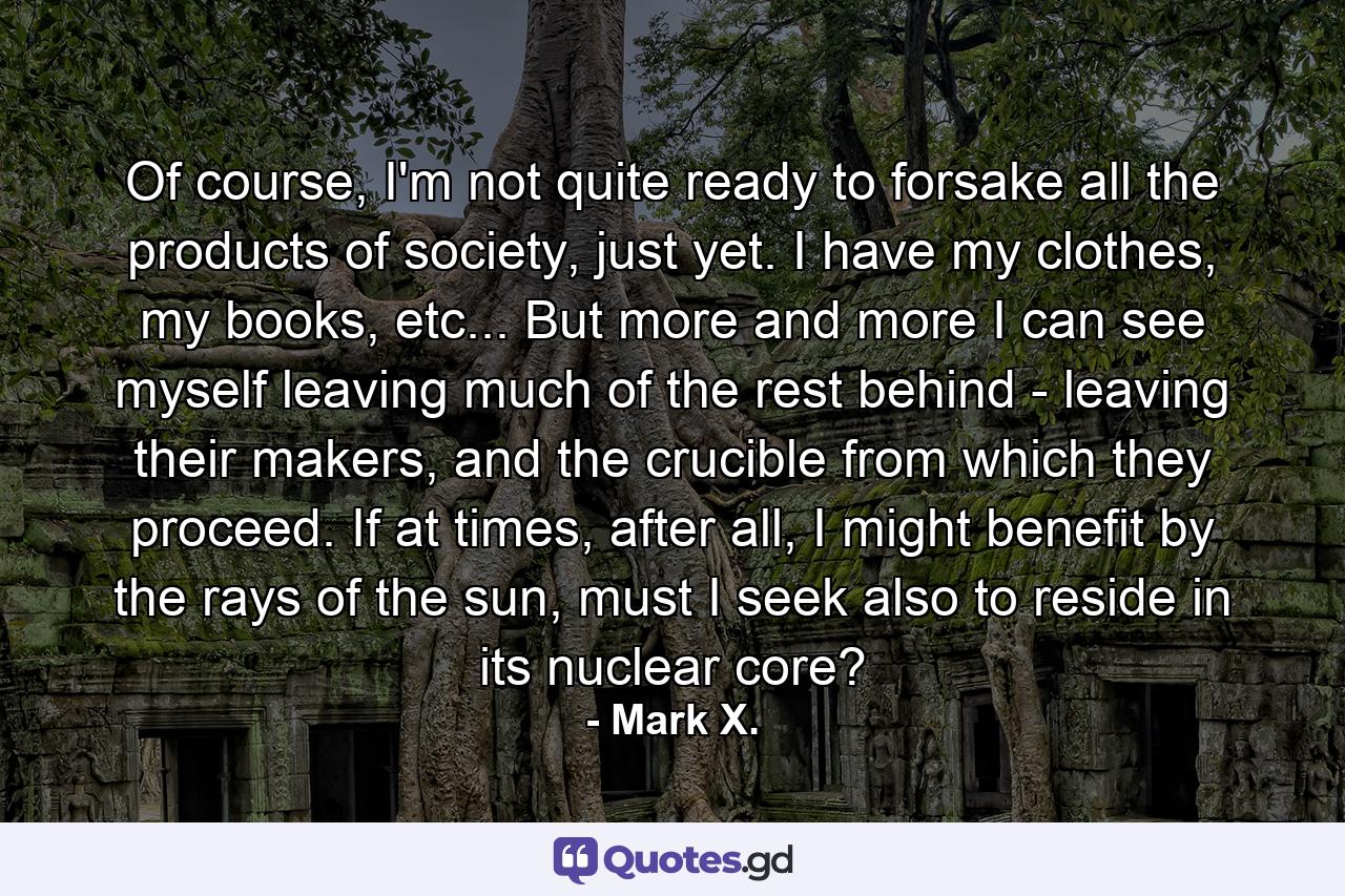 Of course, I'm not quite ready to forsake all the products of society, just yet. I have my clothes, my books, etc... But more and more I can see myself leaving much of the rest behind - leaving their makers, and the crucible from which they proceed. If at times, after all, I might benefit by the rays of the sun, must I seek also to reside in its nuclear core? - Quote by Mark X.