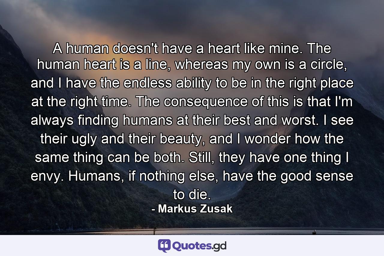 A human doesn't have a heart like mine. The human heart is a line, whereas my own is a circle, and I have the endless ability to be in the right place at the right time. The consequence of this is that I'm always finding humans at their best and worst. I see their ugly and their beauty, and I wonder how the same thing can be both. Still, they have one thing I envy. Humans, if nothing else, have the good sense to die. - Quote by Markus Zusak