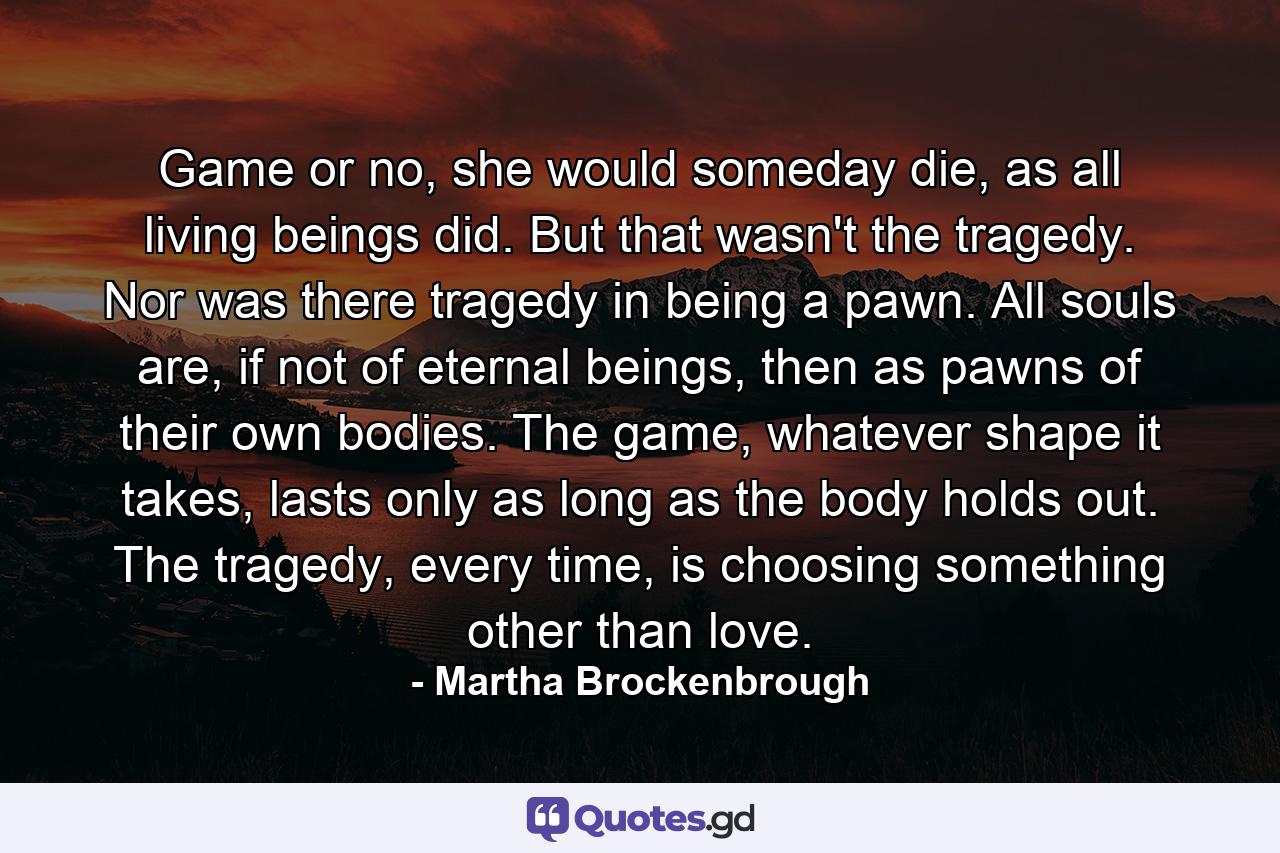 Game or no, she would someday die, as all living beings did. But that wasn't the tragedy. Nor was there tragedy in being a pawn. All souls are, if not of eternal beings, then as pawns of their own bodies. The game, whatever shape it takes, lasts only as long as the body holds out. The tragedy, every time, is choosing something other than love. - Quote by Martha Brockenbrough