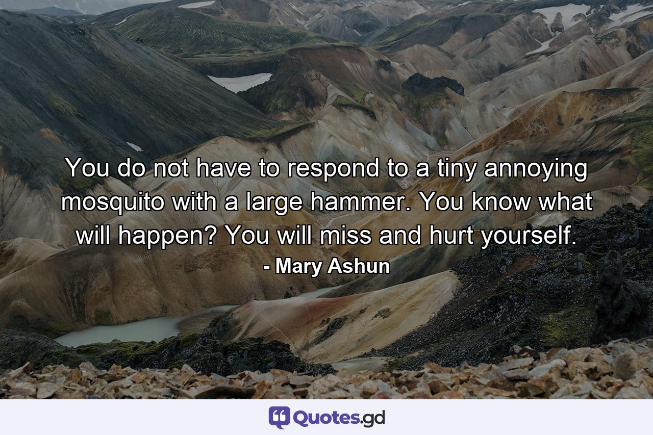 You do not have to respond to a tiny annoying mosquito with a large hammer. You know what will happen? You will miss and hurt yourself. - Quote by Mary Ashun