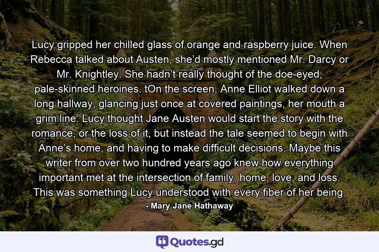 Lucy gripped her chilled glass of orange and raspberry juice. When Rebecca talked about Austen, she’d mostly mentioned Mr. Darcy or Mr. Knightley. She hadn’t really thought of the doe-eyed, pale-skinned heroines. tOn the screen, Anne Elliot walked down a long hallway, glancing just once at covered paintings, her mouth a grim line. Lucy thought Jane Austen would start the story with the romance, or the loss of it, but instead the tale seemed to begin with Anne’s home, and having to make difficult decisions. Maybe this writer from over two hundred years ago knew how everything important met at the intersection of family, home, love, and loss. This was something Lucy understood with every fiber of her being. - Quote by Mary Jane Hathaway