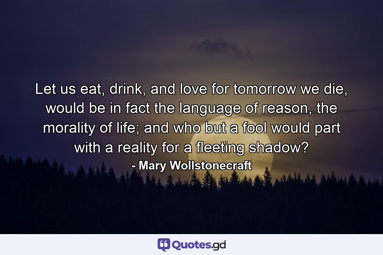 Let us eat, drink, and love for tomorrow we die, would be in fact the language of reason, the morality of life; and who but a fool would part with a reality for a fleeting shadow? - Quote by Mary Wollstonecraft