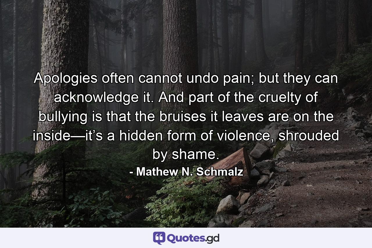 Apologies often cannot undo pain; but they can acknowledge it. And part of the cruelty of bullying is that the bruises it leaves are on the inside—it’s a hidden form of violence, shrouded by shame. - Quote by Mathew N. Schmalz