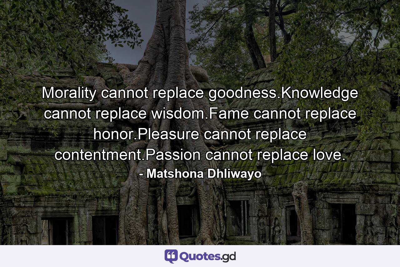 Morality cannot replace goodness.Knowledge cannot replace wisdom.Fame cannot replace honor.Pleasure cannot replace contentment.Passion cannot replace love. - Quote by Matshona Dhliwayo