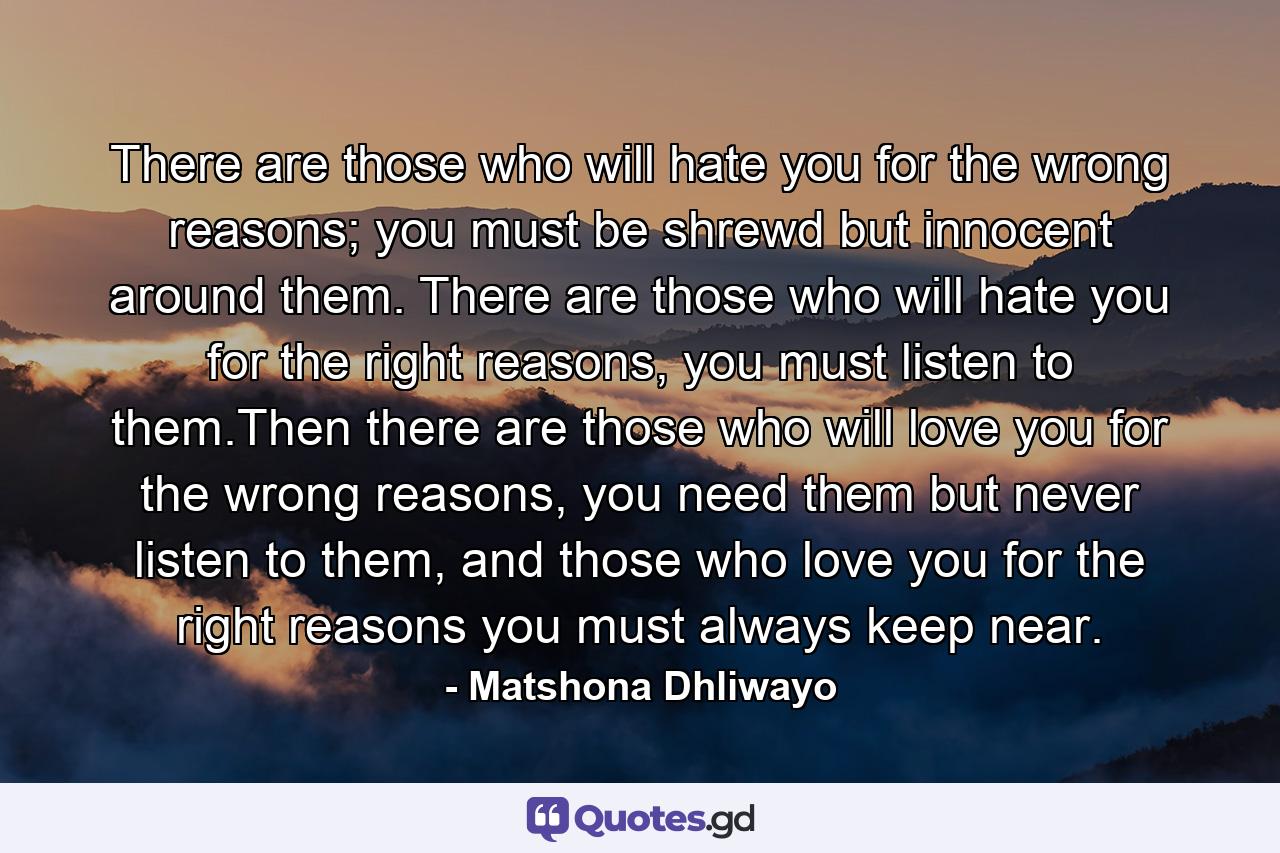 There are those who will hate you for the wrong reasons; you must be shrewd but innocent around them. There are those who will hate you for the right reasons, you must listen to them.Then there are those who will love you for the wrong reasons, you need them but never listen to them, and those who love you for the right reasons you must always keep near. - Quote by Matshona Dhliwayo