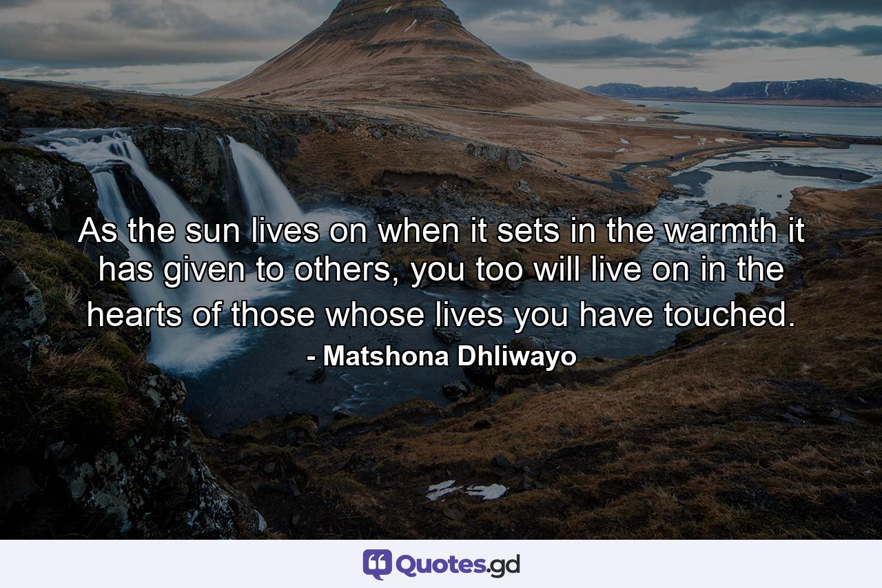 As the sun lives on when it sets in the warmth it has given to others, you too will live on in the hearts of those whose lives you have touched. - Quote by Matshona Dhliwayo